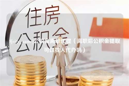 迁安市公积金离职代提（离职后公积金提取可以找人代办吗）