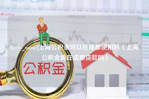 迁安市上海公积金可以在成都使用吗（上海公积金能在成都贷款吗）